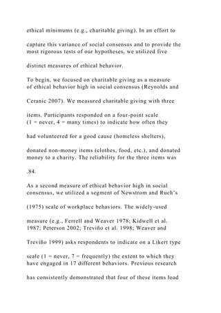ethical minimums (e.g., charitable giving). In an effort to
capture this variance of social consensus and to provide the
most rigorous tests of our hypotheses, we utilized five
distinct measures of ethical behavior.
To begin, we focused on charitable giving as a measure
of ethical behavior high in social consensus (Reynolds and
Ceranic 2007). We measured charitable giving with three
items. Participants responded on a four-point scale
(1 = never, 4 = many times) to indicate how often they
had volunteered for a good cause (homeless shelters),
donated non-money items (clothes, food, etc.), and donated
money to a charity. The reliability for the three items was
.84.
As a second measure of ethical behavior high in social
consensus, we utilized a segment of Newstrom and Ruch’s
(1975) scale of workplace behaviors. The widely-used
measure (e.g., Ferrell and Weaver 1978; Kidwell et al.
1987; Peterson 2002; Treviño et al. 1998; Weaver and
Treviño 1999) asks respondents to indicate on a Likert type
scale (1 = never, 7 = frequently) the extent to which they
have engaged in 17 different behaviors. Previous research
has consistently demonstrated that four of these items load
 