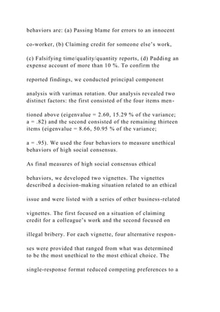 behaviors are: (a) Passing blame for errors to an innocent
co-worker, (b) Claiming credit for someone else’s work,
(c) Falsifying time/quality/quantity reports, (d) Padding an
expense account of more than 10 %. To confirm the
reported findings, we conducted principal component
analysis with varimax rotation. Our analysis revealed two
distinct factors: the first consisted of the four items men-
tioned above (eigenvalue = 2.60, 15.29 % of the variance;
a = .82) and the second consisted of the remaining thirteen
items (eigenvalue = 8.66, 50.95 % of the variance;
a = .95). We used the four behaviors to measure unethical
behaviors of high social consensus.
As final measures of high social consensus ethical
behaviors, we developed two vignettes. The vignettes
described a decision-making situation related to an ethical
issue and were listed with a series of other business-related
vignettes. The first focused on a situation of claiming
credit for a colleague’s work and the second focused on
illegal bribery. For each vignette, four alternative respon-
ses were provided that ranged from what was determined
to be the most unethical to the most ethical choice. The
single-response format reduced competing preferences to a
 