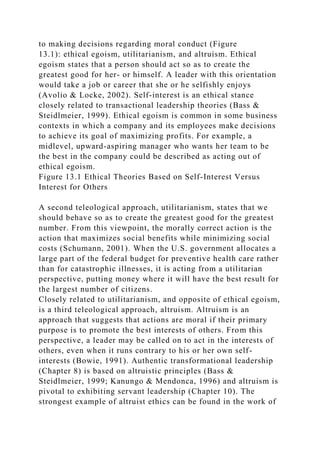 to making decisions regarding moral conduct (Figure
13.1): ethical egoism, utilitarianism, and altruism. Ethical
egoism states that a person should act so as to create the
greatest good for her- or himself. A leader with this orientation
would take a job or career that she or he selfishly enjoys
(Avolio & Locke, 2002). Self-interest is an ethical stance
closely related to transactional leadership theories (Bass &
Steidlmeier, 1999). Ethical egoism is common in some business
contexts in which a company and its employees make decisions
to achieve its goal of maximizing profits. For example, a
midlevel, upward-aspiring manager who wants her team to be
the best in the company could be described as acting out of
ethical egoism.
Figure 13.1 Ethical Theories Based on Self-Interest Versus
Interest for Others
A second teleological approach, utilitarianism, states that we
should behave so as to create the greatest good for the greatest
number. From this viewpoint, the morally correct action is the
action that maximizes social benefits while minimizing social
costs (Schumann, 2001). When the U.S. government allocates a
large part of the federal budget for preventive health care rather
than for catastrophic illnesses, it is acting from a utilitarian
perspective, putting money where it will have the best result for
the largest number of citizens.
Closely related to utilitarianism, and opposite of ethical egoism,
is a third teleological approach, altruism. Altruism is an
approach that suggests that actions are moral if their primary
purpose is to promote the best interests of others. From this
perspective, a leader may be called on to act in the interests of
others, even when it runs contrary to his or her own self-
interests (Bowie, 1991). Authentic transformational leadership
(Chapter 8) is based on altruistic principles (Bass &
Steidlmeier, 1999; Kanungo & Mendonca, 1996) and altruism is
pivotal to exhibiting servant leadership (Chapter 10). The
strongest example of altruist ethics can be found in the work of
 
