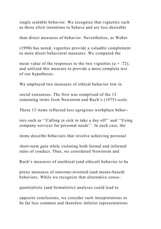 single scalable behavior. We recognize that vignettes such
as these elicit intentions to behave and are less desirable
than direct measures of behavior. Nevertheless, as Weber
(1990) has noted, vignettes provide a valuable complement
to more direct behavioral measures. We computed the
mean value of the responses to the two vignettes (a = .72),
and utilized this measure to provide a more complete test
of our hypotheses.
We employed two measures of ethical behavior low in
social consensus. The first was comprised of the 13
remaining items from Newstrom and Ruch’s (1975) scale.
These 13 items reflected less egregious workplace behav-
iors such as ‘‘Calling in sick to take a day off’’ and ‘‘Using
company services for personal needs’’. In each case, the
items describe behaviors that involve achieving personal
short-term gain while violating both formal and informal
rules of conduct. Thus, we considered Newstrom and
Ruch’s measures of unethical (and ethical) behavior to be
proxy measures of outcome-oriented (and means-based)
behaviors. While we recognize that alternative conse-
quentialistic (and formalistic) analyses could lead to
opposite conclusions, we consider such interpretations to
be far less common and therefore inferior representations
 