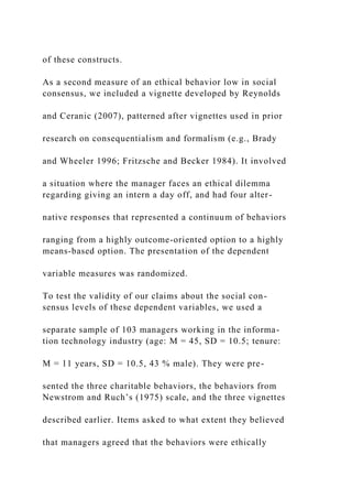 of these constructs.
As a second measure of an ethical behavior low in social
consensus, we included a vignette developed by Reynolds
and Ceranic (2007), patterned after vignettes used in prior
research on consequentialism and formalism (e.g., Brady
and Wheeler 1996; Fritzsche and Becker 1984). It involved
a situation where the manager faces an ethical dilemma
regarding giving an intern a day off, and had four alter-
native responses that represented a continuum of behaviors
ranging from a highly outcome-oriented option to a highly
means-based option. The presentation of the dependent
variable measures was randomized.
To test the validity of our claims about the social con-
sensus levels of these dependent variables, we used a
separate sample of 103 managers working in the informa-
tion technology industry (age: M = 45, SD = 10.5; tenure:
M = 11 years, SD = 10.5, 43 % male). They were pre-
sented the three charitable behaviors, the behaviors from
Newstrom and Ruch’s (1975) scale, and the three vignettes
described earlier. Items asked to what extent they believed
that managers agreed that the behaviors were ethically
 