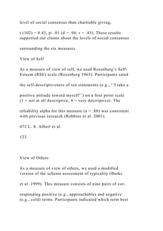 level of social consensus than charitable giving,
t (102) = 8.43, p .01 (d = .94; r = .43). These results
supported our claims about the levels of social consensus
surrounding the six measures.
View of Self
As a measure of view of self, we used Rosenberg’s Self-
Esteem (RSE) scale (Rosenberg 1965). Participants rated
the self-descriptiveness of ten statements (e.g., ‘‘I take a
positive attitude toward myself’’) on a four point scale
(1 = not at all descriptive, 4 = very descriptive). The
reliability alpha for this measure (a = .88) was consistent
with previous research (Robbins et al. 2001).
472 L. S. Albert et al.
123
View of Others
As a measure of view of others, we used a modified
version of the schema assessment of typicality (Burks
et al. 1999). This measure consists of nine pairs of cor-
responding positive (e.g., approachable) and negative
(e.g., cold) terms. Participants indicated which term best
 