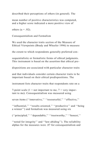 described their perceptions of others (in general). The
mean number of positive characteristics was computed,
and a higher score indicated a more positive view of
others (a = .92).
Consequentialism and Formalism
We used the character traits section of the Measure of
Ethical Viewpoints (Brady and Wheeler 1996) to measure
the extent to which respondents generally preferred con-
sequentialistic or formalistic forms of ethical judgments.
This instrument is based on the assertion that ethical pre-
dispositions are associated with particular character traits
and that individuals consider certain character traits to be
important based on their ethical predispositions. The
instrument lists character traits that respondents rate on a
7-point scale (1 = not important to me, 7 = very impor-
tant to me). Consequentialism was measured using
seven items (‘‘innovative,’’ ‘‘resourceful,’’ ‘‘effective,’’
‘‘influential,’’ ‘‘results oriented,’’ ‘‘productive’’ and ‘‘being
a winner’’) and formalism was measured using six
(‘‘principled,’’ ‘‘dependable,’’ ‘‘trustworthy,’’ ‘‘honest,’’
‘‘noted for integrity’’ and ‘‘law-abiding’’). The reliability
alphas for the measures were .87 for consequentialism and
 