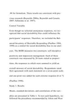.88 for formalism. These results are consistent with pre-
vious research (Reynolds 2006a; Reynolds and Ceranic
2007; Schminke et al. 1997).
Control Variable
Even though we solicited anonymous responses, we rec-
ognized that social desirability bias could influence the
participants’ responses. Therefore, we included the Bal-
anced Inventory of Desirable Responding (Paulhus 1984,
1998) as a control for social desirability bias in our anal-
yses. The BIDR measures two constructs: self-deceptive
positivity and impression management. Each of these
constructs was measured by 20 items stated as proposi-
tions, the responses to which were summed to yield an
overall measure of social desirability. Respondents rated
their agreement with each statement on a seven-point scale
and one point was added for each extreme response (6 or 7)
(Paulhus 1998).
Study 1: Results
Means, standard deviations, and correlations of the vari-
ables are presented in Table 1. To test each hypothesis, we
followed the procedures recommended by Aiken and West
 