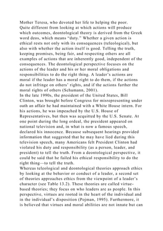 Mother Teresa, who devoted her life to helping the poor.
Quite different from looking at which actions will produce
which outcomes, deontological theory is derived from the Greek
word deos, which means “duty.” Whether a given action is
ethical rests not only with its consequences (teleological), but
also with whether the action itself is good. Telling the truth,
keeping promises, being fair, and respecting others are all
examples of actions that are inherently good, independent of the
consequences. The deontological perspective focuses on the
actions of the leader and his or her moral obligations and
responsibilities to do the right thing. A leader’s actions are
moral if the leader has a moral right to do them, if the actions
do not infringe on others’ rights, and if the actions further the
moral rights of others (Schumann, 2001).
In the late 1990s, the president of the United States, Bill
Clinton, was brought before Congress for misrepresenting under
oath an affair he had maintained with a White House intern. For
his actions, he was impeached by the U.S. House of
Representatives, but then was acquitted by the U.S. Senate. At
one point during the long ordeal, the president appeared on
national television and, in what is now a famous speech,
declared his innocence. Because subsequent hearings provided
information that suggested that he may have lied during this
television speech, many Americans felt President Clinton had
violated his duty and responsibility (as a person, leader, and
president) to tell the truth. From a deontological perspective, it
could be said that he failed his ethical responsibility to do the
right thing—to tell the truth.
Whereas teleological and deontological theories approach ethics
by looking at the behavior or conduct of a leader, a second set
of theories approaches ethics from the viewpoint of a leader’s
character (see Table 13.2). These theories are called virtue-
based theories; they focus on who leaders are as people. In this
perspective, virtues are rooted in the heart of the individual and
in the individual’s disposition (Pojman, 1995). Furthermore, it
is believed that virtues and moral abilities are not innate but can
 