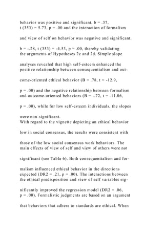 behavior was positive and significant, b = .37,
t (353) = 5.73, p = .00 and the interaction of formalism
and view of self on behavior was negative and significant,
b = -.28, t (353) = -4.53, p = .00, thereby validating
the arguments of Hypotheses 2c and 2d. Simple slope
analyses revealed that high self-esteem enhanced the
positive relationship between consequentialism and out-
come-oriented ethical behavior (B = .78, t = -12.9,
p = .00) and the negative relationship between formalism
and outcome-oriented behaviors (B = -.72, t = -11.06,
p = .00), while for low self-esteem individuals, the slopes
were non-significant.
With regard to the vignette depicting an ethical behavior
low in social consensus, the results were consistent with
those of the low social consensus work behaviors. The
main effects of view of self and view of others were not
significant (see Table 6). Both consequentialism and for-
malism influenced ethical behavior in the directions
expected (DR2 = .21, p = .00). The interactions between
the ethical predisposition and view of self variables sig-
nificantly improved the regression model (DR2 = .06,
p = .00). Formalistic judgments are based on an argument
that behaviors that adhere to standards are ethical. When
 