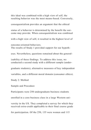 this ideal was combined with a high view of self, the
resulting behavior was the most means-based. Conversely,
consequentialism provides an argument that the ethical
status of a behavior is determined by the benefit the out-
come may provide. When consequentialism was combined
with a high view of self, it resulted in the highest level of
outcome-oriented behaviors.
The results of Study 1 provided support for our hypoth-
eses. Nevertheless, questions remained about the general-
izability of these findings. To address this issue, we
conducted a second study with a different sample (under-
graduate students), alternative measures of key independent
variables, and a different moral domain (consumer ethics).
Study 2: Method
Sample and Procedure
Participants were 250 undergraduate business students
enrolled in a core business class in a large Western uni-
versity in the US. They completed a survey for which they
received extra-credit applicable to their final course grade
for participation. Of the 250, 135 were women and 115
 