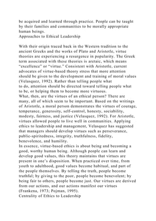 be acquired and learned through practice. People can be taught
by their families and communities to be morally appropriate
human beings.
Approaches to Ethical Leadership
With their origin traced back in the Western tradition to the
ancient Greeks and the works of Plato and Aristotle, virtue
theories are experiencing a resurgence in popularity. The Greek
term associated with these theories is aretaic, which means
“excellence” or “virtue.” Consistent with Aristotle, current
advocates of virtue-based theory stress that more attention
should be given to the development and training of moral values
(Velasquez, 1992). Rather than telling people what
to do, attention should be directed toward telling people what
to be, or helping them to become more virtuous.
What, then, are the virtues of an ethical person? There are
many, all of which seem to be important. Based on the writings
of Aristotle, a moral person demonstrates the virtues of courage,
temperance, generosity, self-control, honesty, sociability,
modesty, fairness, and justice (Velasquez, 1992). For Aristotle,
virtues allowed people to live well in communities. Applying
ethics to leadership and management, Velasquez has suggested
that managers should develop virtues such as perseverance,
public-spiritedness, integrity, truthfulness, fidelity,
benevolence, and humility.
In essence, virtue-based ethics is about being and becoming a
good, worthy human being. Although people can learn and
develop good values, this theory maintains that virtues are
present in one’s disposition. When practiced over time, from
youth to adulthood, good values become habitual, and part of
the people themselves. By telling the truth, people become
truthful; by giving to the poor, people become benevolent; by
being fair to others, people become just. Our virtues are derived
from our actions, and our actions manifest our virtues
(Frankena, 1973; Pojman, 1995).
Centrality of Ethics to Leadership
 