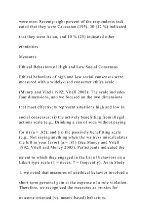 were men. Seventy-eight percent of the respondents indi-
cated that they were Caucasian (195), 30 (12 %) indicated
that they were Asian, and 10 % (25) indicated other
ethnicities.
Measures
Ethical Behaviors of High and Low Social Consensus
Ethical behaviors of high and low social consensus were
measured with a widely-used consumer ethics scale
(Muncy and Vitell 1992; Vitell 2003). The scale includes
four dimensions, and we focused on the two dimensions
that most effectively represent situations high and low in
social consensus: (i) the actively benefitting from illegal
actions scale (e.g., Drinking a can of soda without paying
for it) (a = .82); and (ii) the passively benefitting scale
(e.g., Not saying anything when the waitress miscalculates
the bill in your favor) (a = .81) (See Muncy and Vitell
1992; Vitell and Muncy 2005). Participants indicated the
extent to which they engaged in the list of behaviors on a
Likert type scale (1 = never, 7 = frequently). As in Study
1, we noted that measures of unethical behavior involved a
short-term personal gain at the expense of a rule violation.
Therefore, we recognized the measures as proxies for
outcome-oriented (vs. means-based) behaviors.
 