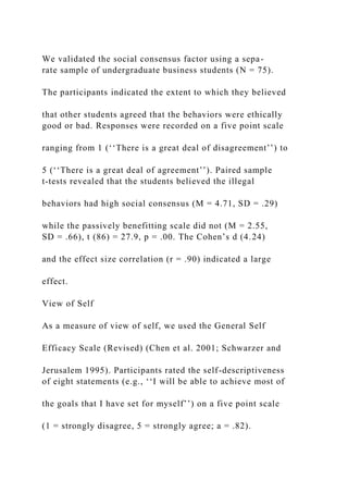We validated the social consensus factor using a sepa-
rate sample of undergraduate business students (N = 75).
The participants indicated the extent to which they believed
that other students agreed that the behaviors were ethically
good or bad. Responses were recorded on a five point scale
ranging from 1 (‘‘There is a great deal of disagreement’’) to
5 (‘‘There is a great deal of agreement’’). Paired sample
t-tests revealed that the students believed the illegal
behaviors had high social consensus (M = 4.71, SD = .29)
while the passively benefitting scale did not (M = 2.55,
SD = .66), t (86) = 27.9, p = .00. The Cohen’s d (4.24)
and the effect size correlation (r = .90) indicated a large
effect.
View of Self
As a measure of view of self, we used the General Self
Efficacy Scale (Revised) (Chen et al. 2001; Schwarzer and
Jerusalem 1995). Participants rated the self-descriptiveness
of eight statements (e.g., ‘‘I will be able to achieve most of
the goals that I have set for myself’’) on a five point scale
(1 = strongly disagree, 5 = strongly agree; a = .82).
 
