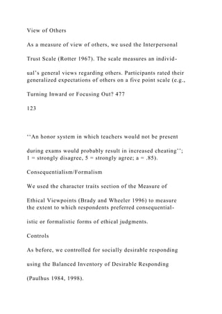 View of Others
As a measure of view of others, we used the Interpersonal
Trust Scale (Rotter 1967). The scale measures an individ-
ual’s general views regarding others. Participants rated their
generalized expectations of others on a five point scale (e.g.,
Turning Inward or Focusing Out? 477
123
‘‘An honor system in which teachers would not be present
during exams would probably result in increased cheating’’;
1 = strongly disagree, 5 = strongly agree; a = .85).
Consequentialism/Formalism
We used the character traits section of the Measure of
Ethical Viewpoints (Brady and Wheeler 1996) to measure
the extent to which respondents preferred consequential-
istic or formalistic forms of ethical judgments.
Controls
As before, we controlled for socially desirable responding
using the Balanced Inventory of Desirable Responding
(Paulhus 1984, 1998).
 