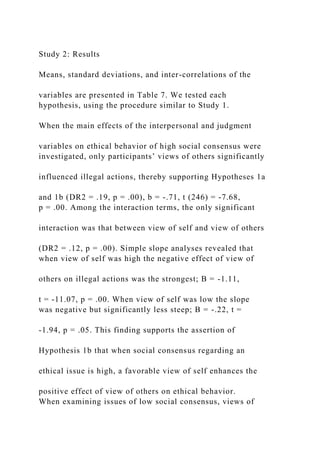 Study 2: Results
Means, standard deviations, and inter-correlations of the
variables are presented in Table 7. We tested each
hypothesis, using the procedure similar to Study 1.
When the main effects of the interpersonal and judgment
variables on ethical behavior of high social consensus were
investigated, only participants’ views of others significantly
influenced illegal actions, thereby supporting Hypotheses 1a
and 1b (DR2 = .19, p = .00), b = -.71, t (246) = -7.68,
p = .00. Among the interaction terms, the only significant
interaction was that between view of self and view of others
(DR2 = .12, p = .00). Simple slope analyses revealed that
when view of self was high the negative effect of view of
others on illegal actions was the strongest; B = -1.11,
t = -11.07, p = .00. When view of self was low the slope
was negative but significantly less steep; B = -.22, t =
-1.94, p = .05. This finding supports the assertion of
Hypothesis 1b that when social consensus regarding an
ethical issue is high, a favorable view of self enhances the
positive effect of view of others on ethical behavior.
When examining issues of low social consensus, views of
 