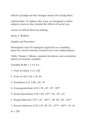 which is perhaps not the strongest means for testing these
relationships. To address this issue, we designed a within-
subjects exercise that isolated the effects of social con-
sensus on ethical decision-making.
Study 3: Method
Sample and Procedure
Participants were 93 managers registered on a standing
panel for social scientific research (see www.studyresponse.
Table 7 Study 2: Means, standard deviations, and correlation
matrix of research variables
Variable M SD 1 2 3 4 5 6
1. View of others 3.11 1.02
2. View of self 3.43 1.10 .05
3. Formalism 4.21 2.04 -.02 .10
4. Consequentialism 4.28 1.70 -.07 .15* .30**
5. Social desirability 9.45 5.84 .25** .04 -.07 -.03
6. Illegal behaviors 3.97 1.61 -.46** -.08 .04 -.02 -.16**
7. Passive behaviors 4.32 1.87 .02 .07 -.27** -.40** .10 .10
N = 250
 
