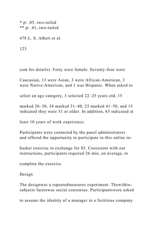 * p .05, two-tailed
** p .01, two-tailed
478 L. S. Albert et al.
123
com for details). Forty were female. Seventy-four were
Caucasian, 13 were Asian, 3 were African-American, 2
were Native-American, and 1 was Hispanic. When asked to
select an age category, 3 selected 22–25 years old, 15
marked 26–30, 34 marked 31–40, 23 marked 41–50, and 15
indicated they were 51 or older. In addition, 63 indicated at
least 10 years of work experience.
Participants were contacted by the panel administrators
and offered the opportunity to participate in this online in-
basket exercise in exchange for $5. Consistent with our
instructions, participants required 26 min, on average, to
complete the exercise.
Design
The designwas a repeatedmeasures experiment. Thewithin-
subjects factorwas social consensus. Participantswere asked
to assume the identity of a manager in a fictitious company
 