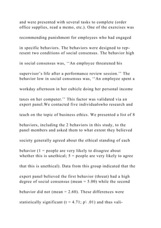 and were presented with several tasks to complete (order
office supplies, read a memo, etc.). One of the exercises was
recommending punishment for employees who had engaged
in specific behaviors. The behaviors were designed to rep-
resent two conditions of social consensus. The behavior high
in social consensus was, ‘‘An employee threatened his
supervisor’s life after a performance review session.’’ The
behavior low in social consensus was, ‘‘An employee spent a
workday afternoon in her cubicle doing her personal income
taxes on her computer.’’ This factor was validated via an
expert panel.We contacted five individualswho research and
teach on the topic of business ethics. We presented a list of 8
behaviors, including the 2 behaviors in this study, to the
panel members and asked them to what extent they believed
society generally agreed about the ethical standing of each
behavior (1 = people are very likely to disagree about
whether this is unethical; 5 = people are very likely to agree
that this is unethical). Data from this group indicated that the
expert panel believed the first behavior (threat) had a high
degree of social consensus (mean = 5.00) while the second
behavior did not (mean = 2.60). These differences were
statistically significant (t = 4.71; p .01) and thus vali-
 