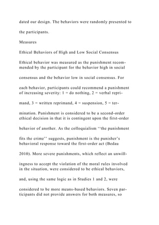 dated our design. The behaviors were randomly presented to
the participants.
Measures
Ethical Behaviors of High and Low Social Consensus
Ethical behavior was measured as the punishment recom-
mended by the participant for the behavior high in social
consensus and the behavior low in social consensus. For
each behavior, participants could recommend a punishment
of increasing severity: 1 = do nothing, 2 = verbal repri-
mand, 3 = written reprimand, 4 = suspension, 5 = ter-
mination. Punishment is considered to be a second-order
ethical decision in that it is contingent upon the first-order
behavior of another. As the colloquialism ‘‘the punishment
fits the crime’’ suggests, punishment is the punisher’s
behavioral response toward the first-order act (Bedau
2010). More severe punishments, which reflect an unwill-
ingness to accept the violation of the moral rules involved
in the situation, were considered to be ethical behaviors,
and, using the same logic as in Studies 1 and 2, were
considered to be more means-based behaviors. Seven par-
ticipants did not provide answers for both measures, so
 