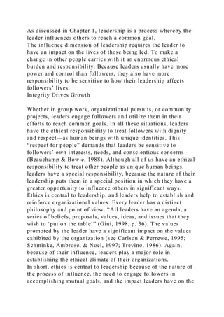 As discussed in Chapter 1, leadership is a process whereby the
leader influences others to reach a common goal.
The influence dimension of leadership requires the leader to
have an impact on the lives of those being led. To make a
change in other people carries with it an enormous ethical
burden and responsibility. Because leaders usually have more
power and control than followers, they also have more
responsibility to be sensitive to how their leadership affects
followers’ lives.
Integrity Drives Growth
Whether in group work, organizational pursuits, or community
projects, leaders engage followers and utilize them in their
efforts to reach common goals. In all these situations, leaders
have the ethical responsibility to treat followers with dignity
and respect—as human beings with unique identities. This
“respect for people” demands that leaders be sensitive to
followers’ own interests, needs, and conscientious concerns
(Beauchamp & Bowie, 1988). Although all of us have an ethical
responsibility to treat other people as unique human beings,
leaders have a special responsibility, because the nature of their
leadership puts them in a special position in which they have a
greater opportunity to influence others in significant ways.
Ethics is central to leadership, and leaders help to establish and
reinforce organizational values. Every leader has a distinct
philosophy and point of view. “All leaders have an agenda, a
series of beliefs, proposals, values, ideas, and issues that they
wish to ‘put on the table’” (Gini, 1998, p. 36). The values
promoted by the leader have a significant impact on the values
exhibited by the organization (see Carlson & Perrewe, 1995;
Schminke, Ambrose, & Noel, 1997; Trevino, 1986). Again,
because of their influence, leaders play a major role in
establishing the ethical climate of their organizations.
In short, ethics is central to leadership because of the nature of
the process of influence, the need to engage followers in
accomplishing mutual goals, and the impact leaders have on the
 