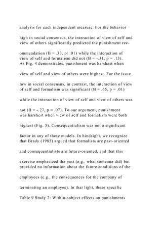 analysis for each independent measure. For the behavior
high in social consensus, the interaction of view of self and
view of others significantly predicted the punishment rec-
ommendation (B = .33, p .01) while the interaction of
view of self and formalism did not (B = -.31, p = .13).
As Fig. 4 demonstrates, punishment was harshest when
view of self and view of others were highest. For the issue
low in social consensus, in contrast, the interaction of view
of self and formalism was significant (B = .65, p = .01)
while the interaction of view of self and view of others was
not (B = -.27, p = .07). To our argument, punishment
was harshest when view of self and formalism were both
highest (Fig. 5). Consequentialism was not a significant
factor in any of these models. In hindsight, we recognize
that Brady (1985) argued that formalists are past-oriented
and consequentialists are future-oriented, and that this
exercise emphasized the past (e.g., what someone did) but
provided no information about the future conditions of the
employees (e.g., the consequences for the company of
terminating an employee). In that light, these specific
Table 9 Study 2: Within-subject effects on punishments
 