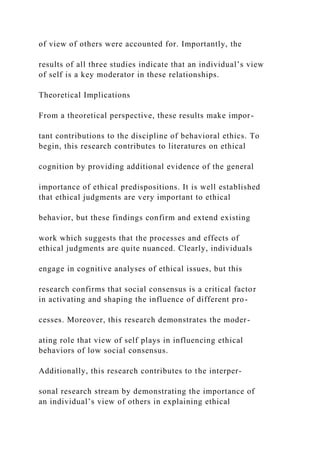 of view of others were accounted for. Importantly, the
results of all three studies indicate that an individual’s view
of self is a key moderator in these relationships.
Theoretical Implications
From a theoretical perspective, these results make impor-
tant contributions to the discipline of behavioral ethics. To
begin, this research contributes to literatures on ethical
cognition by providing additional evidence of the general
importance of ethical predispositions. It is well established
that ethical judgments are very important to ethical
behavior, but these findings confirm and extend existing
work which suggests that the processes and effects of
ethical judgments are quite nuanced. Clearly, individuals
engage in cognitive analyses of ethical issues, but this
research confirms that social consensus is a critical factor
in activating and shaping the influence of different pro-
cesses. Moreover, this research demonstrates the moder-
ating role that view of self plays in influencing ethical
behaviors of low social consensus.
Additionally, this research contributes to the interper-
sonal research stream by demonstrating the importance of
an individual’s view of others in explaining ethical
 