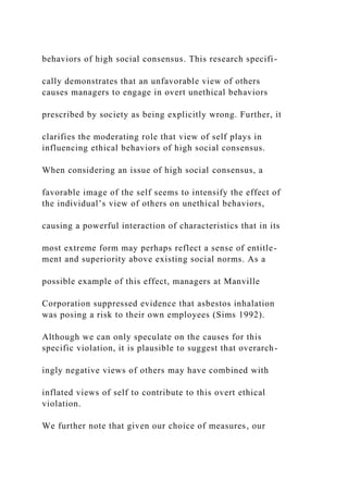 behaviors of high social consensus. This research specifi-
cally demonstrates that an unfavorable view of others
causes managers to engage in overt unethical behaviors
prescribed by society as being explicitly wrong. Further, it
clarifies the moderating role that view of self plays in
influencing ethical behaviors of high social consensus.
When considering an issue of high social consensus, a
favorable image of the self seems to intensify the effect of
the individual’s view of others on unethical behaviors,
causing a powerful interaction of characteristics that in its
most extreme form may perhaps reflect a sense of entitle-
ment and superiority above existing social norms. As a
possible example of this effect, managers at Manville
Corporation suppressed evidence that asbestos inhalation
was posing a risk to their own employees (Sims 1992).
Although we can only speculate on the causes for this
specific violation, it is plausible to suggest that overarch-
ingly negative views of others may have combined with
inflated views of self to contribute to this overt ethical
violation.
We further note that given our choice of measures, our
 