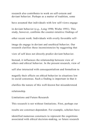 research also contributes to work on self-esteem and
deviant behavior. Perhaps as a matter of tradition, some
have assumed that individuals with low self-views engage
in deviant behavior (e.g., Long 1990; Wiehe 1991). This
study, however, confirms the counter-intuitive findings of
other recent work: Individuals with overly favorable self-
image do engage in deviant and unethical behavior. Our
research clarifies these inconsistencies by suggesting that
view of self does not directly predict deviant behavior.
Instead, it influences the relationship between view of
others and ethical behavior. In the present research, view of
self also interacted with consequentialism and formalism to
magnify their effects on ethical behavior in situations low
in social consensus. Such a finding is important in that it
clarifies the nature of this well-known but misunderstood
relationship.
Limitations and Future Research
This research is not without limitations. First, perhaps our
results are construct-dependent. For example, scholars have
identified numerous constructs to represent the cognitions
associated with ethical decision-making, so future research
 
