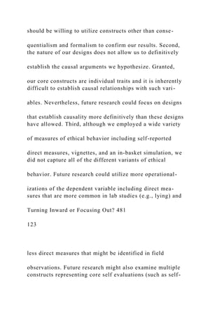 should be willing to utilize constructs other than conse-
quentialism and formalism to confirm our results. Second,
the nature of our designs does not allow us to definitively
establish the causal arguments we hypothesize. Granted,
our core constructs are individual traits and it is inherently
difficult to establish causal relationships with such vari-
ables. Nevertheless, future research could focus on designs
that establish causality more definitively than these designs
have allowed. Third, although we employed a wide variety
of measures of ethical behavior including self-reported
direct measures, vignettes, and an in-basket simulation, we
did not capture all of the different variants of ethical
behavior. Future research could utilize more operational-
izations of the dependent variable including direct mea-
sures that are more common in lab studies (e.g., lying) and
Turning Inward or Focusing Out? 481
123
less direct measures that might be identified in field
observations. Future research might also examine multiple
constructs representing core self evaluations (such as self-
 