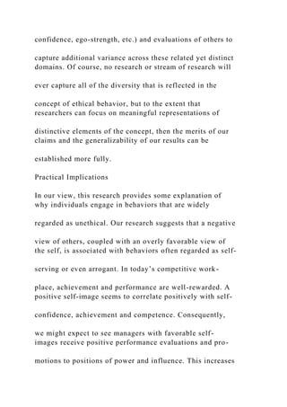 confidence, ego-strength, etc.) and evaluations of others to
capture additional variance across these related yet distinct
domains. Of course, no research or stream of research will
ever capture all of the diversity that is reflected in the
concept of ethical behavior, but to the extent that
researchers can focus on meaningful representations of
distinctive elements of the concept, then the merits of our
claims and the generalizability of our results can be
established more fully.
Practical Implications
In our view, this research provides some explanation of
why individuals engage in behaviors that are widely
regarded as unethical. Our research suggests that a negative
view of others, coupled with an overly favorable view of
the self, is associated with behaviors often regarded as self-
serving or even arrogant. In today’s competitive work-
place, achievement and performance are well-rewarded. A
positive self-image seems to correlate positively with self-
confidence, achievement and competence. Consequently,
we might expect to see managers with favorable self-
images receive positive performance evaluations and pro-
motions to positions of power and influence. This increases
 