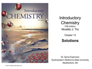 © 2015 Pearson Education, Inc.
Introductory
Chemistry
Fifth Edition
Nivaldo J. Tro
Chapter 13
Solutions
Dr. Sylvia Esjornson
Southwestern Oklahoma State University
Weatherford, OK
 