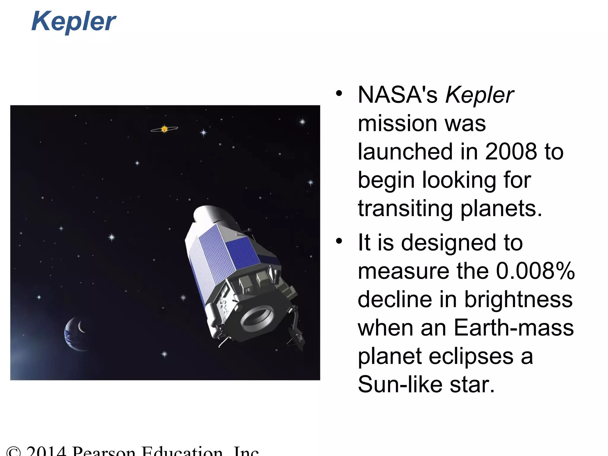 Kepler
• NASA's Kepler
mission was
launched in 2008 to
begin looking for
transiting planets.
• It is designed to
measure the 0.008%
decline in brightness
when an Earth-mass
planet eclipses a
Sun-like star.
 