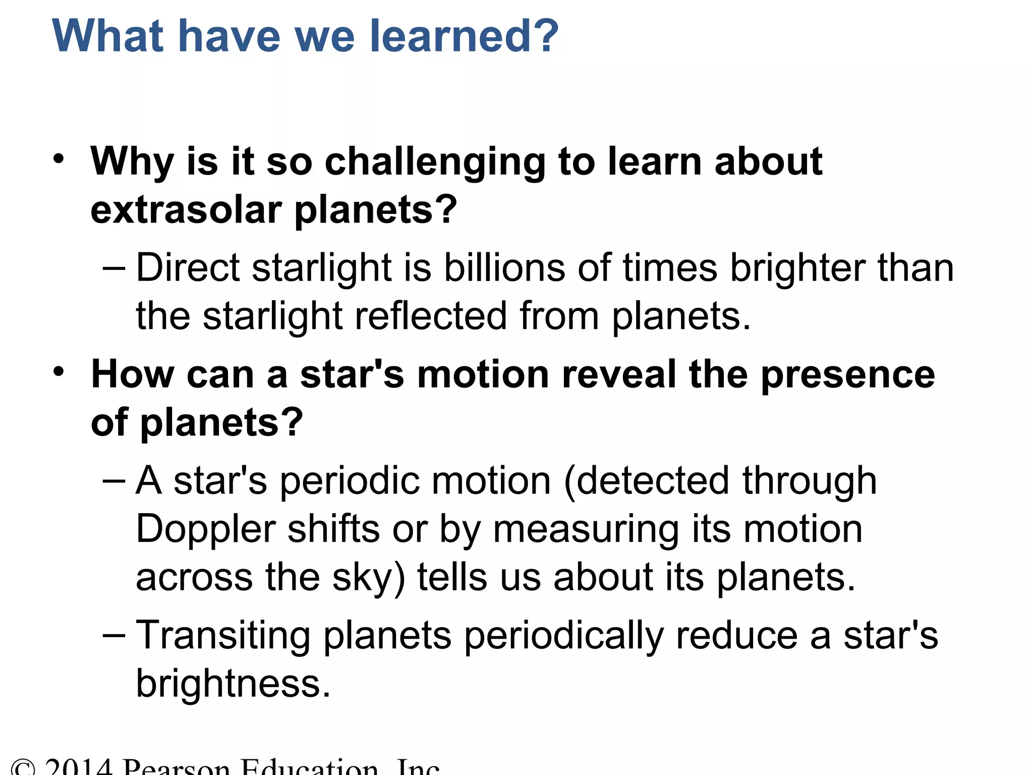 What have we learned?
• Why is it so challenging to learn about
extrasolar planets?
– Direct starlight is billions of times brighter than
the starlight reflected from planets.
• How can a star's motion reveal the presence
of planets?
– A star's periodic motion (detected through
Doppler shifts or by measuring its motion
across the sky) tells us about its planets.
– Transiting planets periodically reduce a star's
brightness.
 