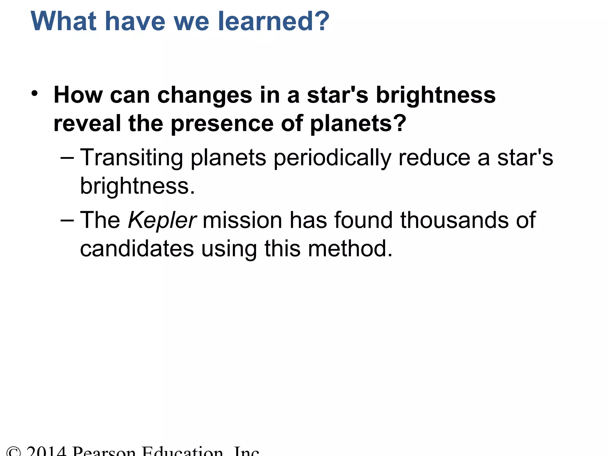 What have we learned?
• How can changes in a star's brightness
reveal the presence of planets?
– Transiting planets periodically reduce a star's
brightness.
– The Kepler mission has found thousands of
candidates using this method.
 