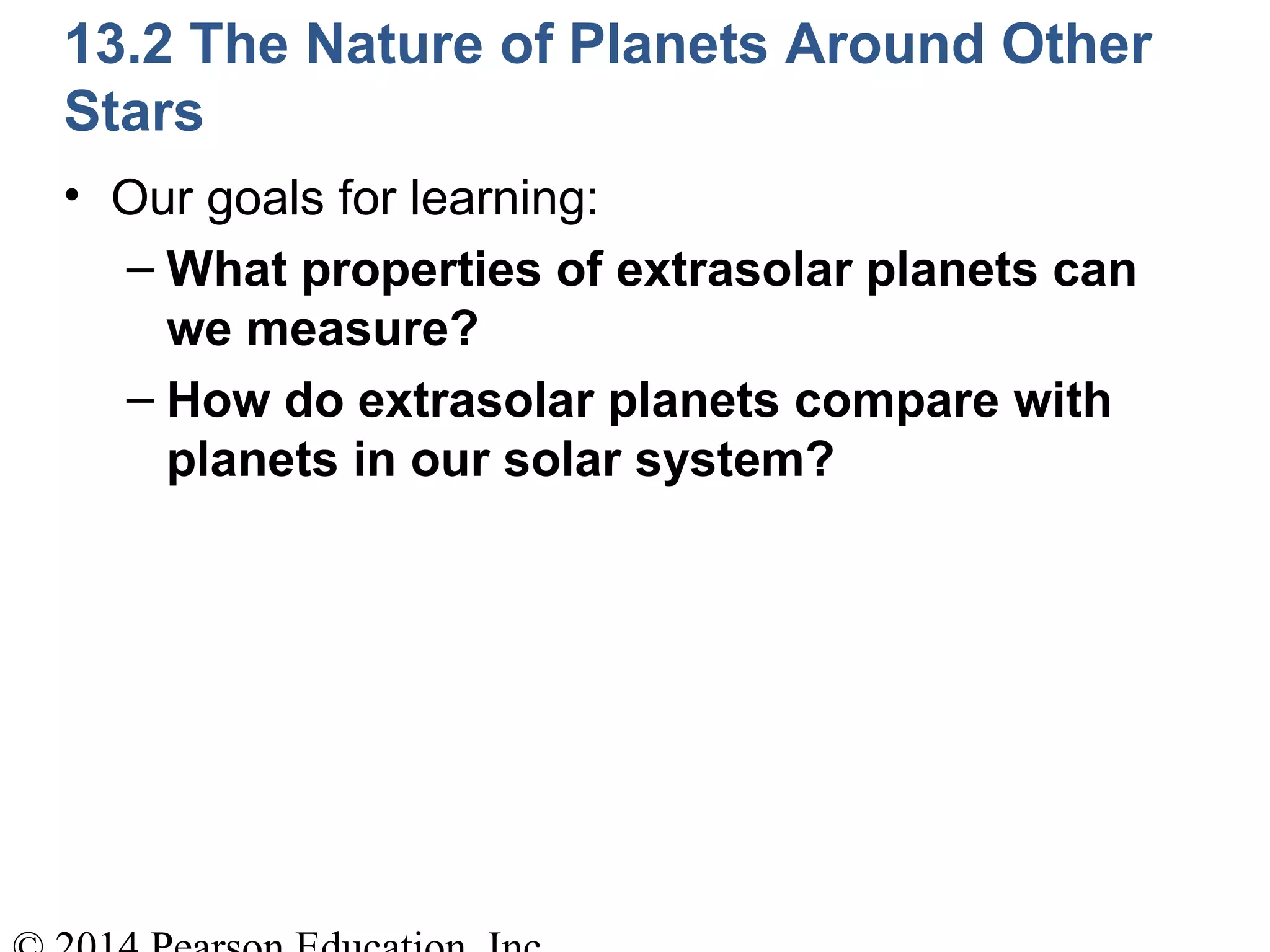 13.2 The Nature of Planets Around Other
Stars
• Our goals for learning:
– What properties of extrasolar planets can
we measure?
– How do extrasolar planets compare with
planets in our solar system?
 