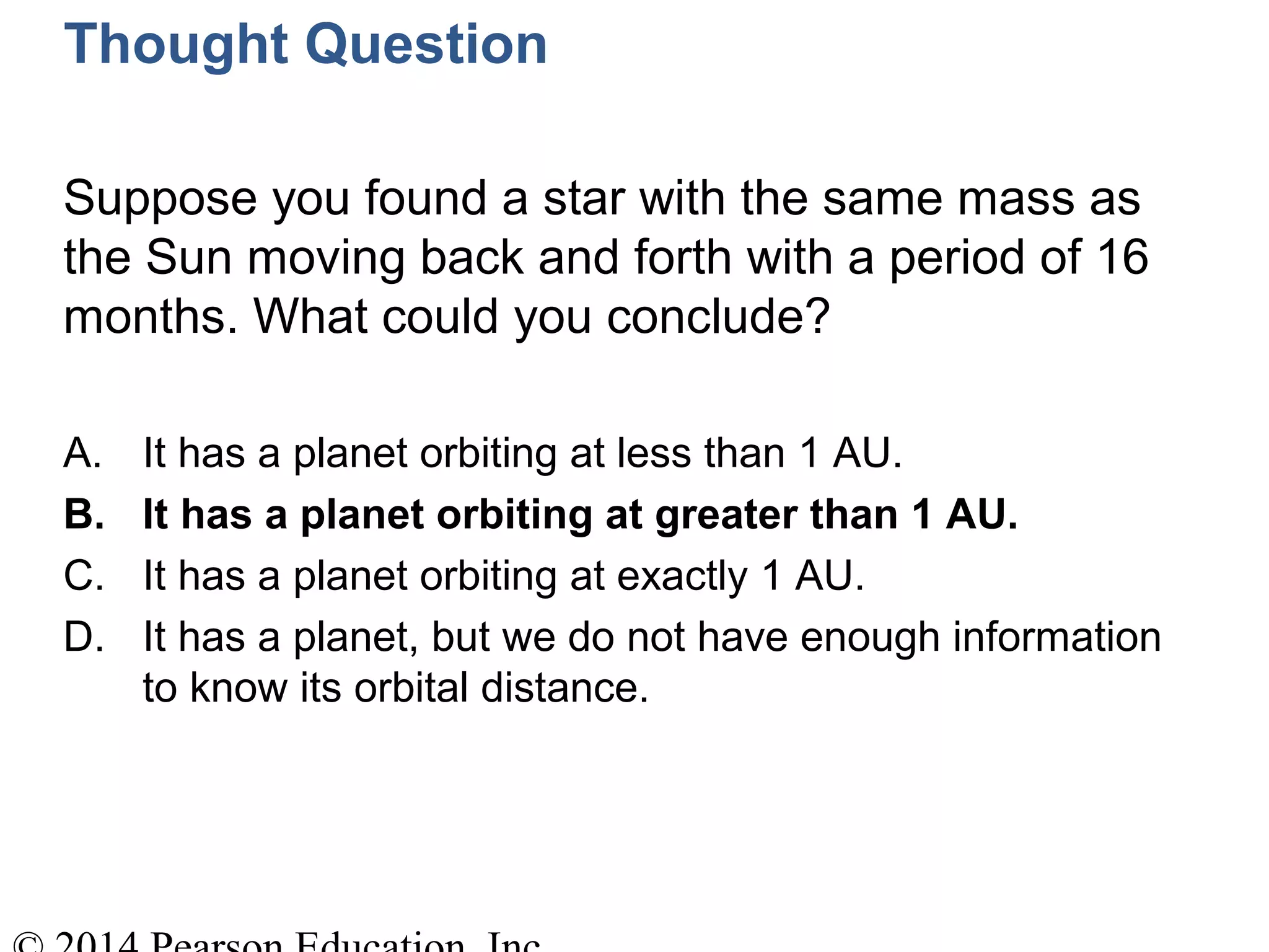 Thought Question
Suppose you found a star with the same mass as
the Sun moving back and forth with a period of 16
months. What could you conclude?
A. It has a planet orbiting at less than 1 AU.
B. It has a planet orbiting at greater than 1 AU.
C. It has a planet orbiting at exactly 1 AU.
D. It has a planet, but we do not have enough information
to know its orbital distance.
 