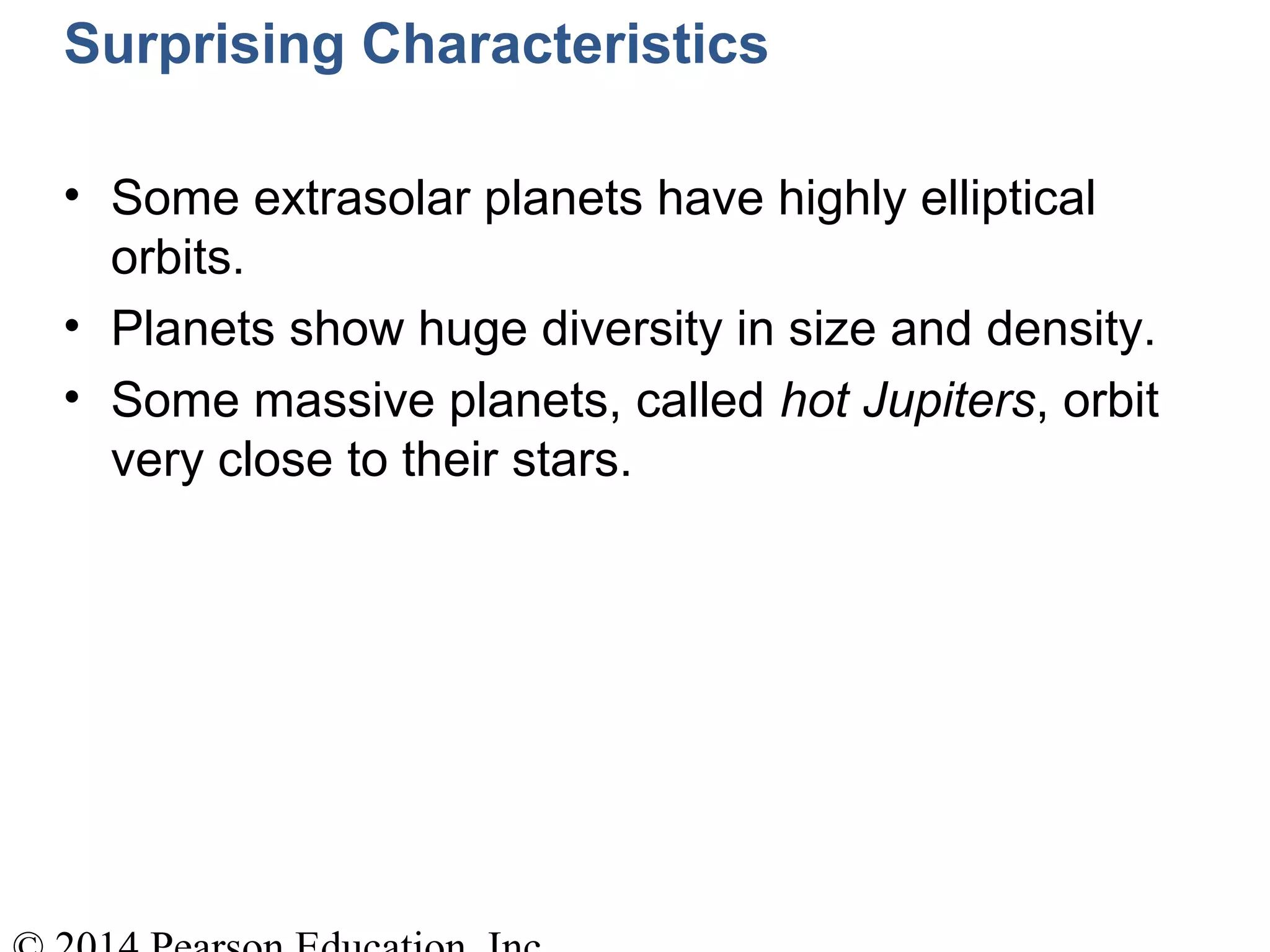 Surprising Characteristics
• Some extrasolar planets have highly elliptical
orbits.
• Planets show huge diversity in size and density.
• Some massive planets, called hot Jupiters, orbit
very close to their stars.
 