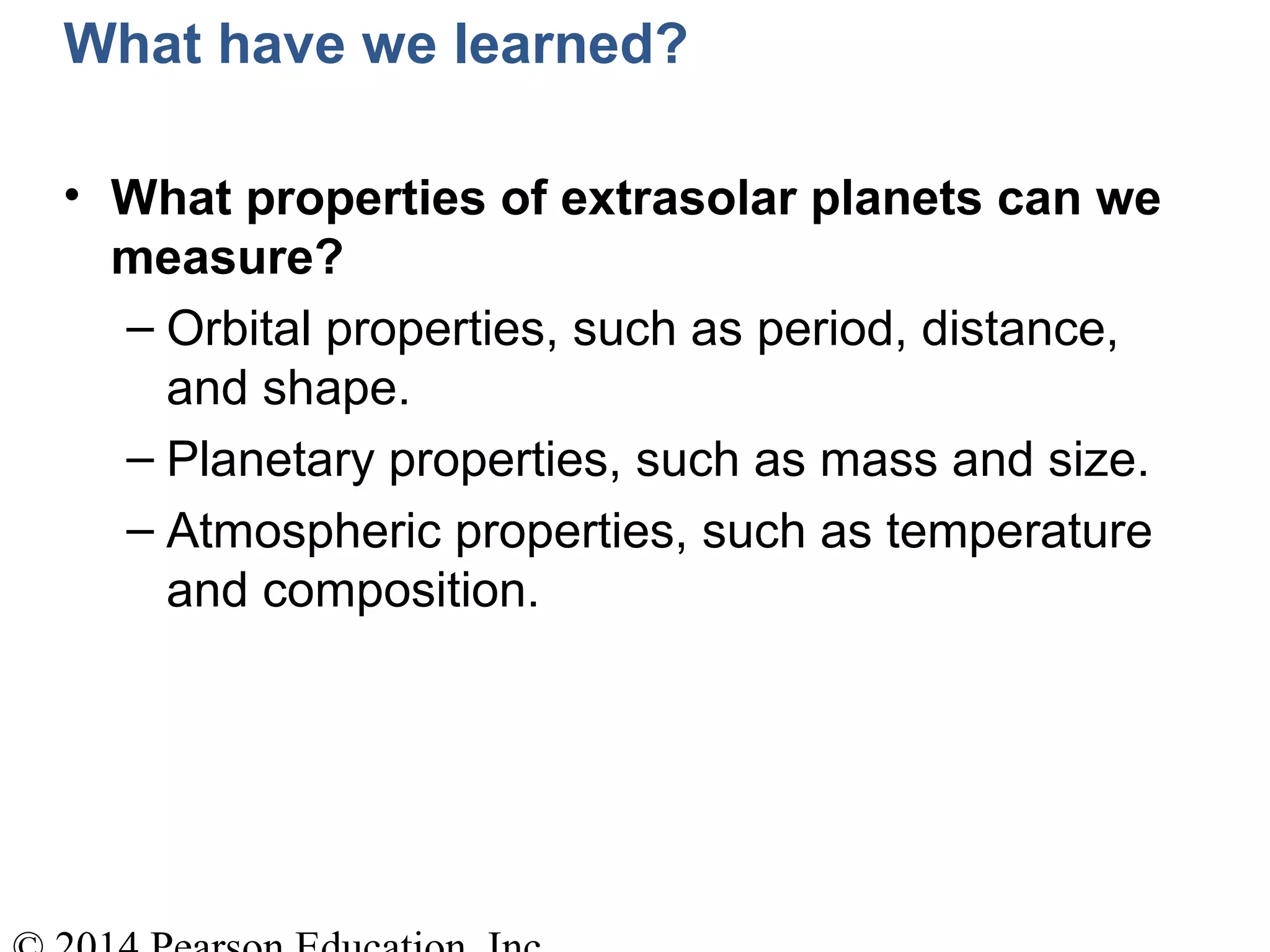What have we learned?
• What properties of extrasolar planets can we
measure?
– Orbital properties, such as period, distance,
and shape.
– Planetary properties, such as mass and size.
– Atmospheric properties, such as temperature
and composition.
 