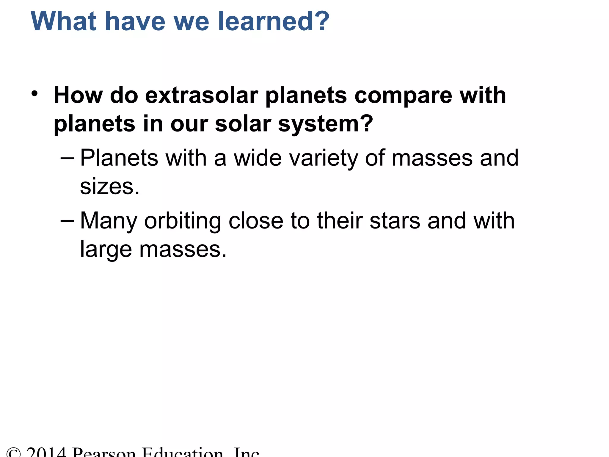 What have we learned?
• How do extrasolar planets compare with
planets in our solar system?
– Planets with a wide variety of masses and
sizes.
– Many orbiting close to their stars and with
large masses.
 