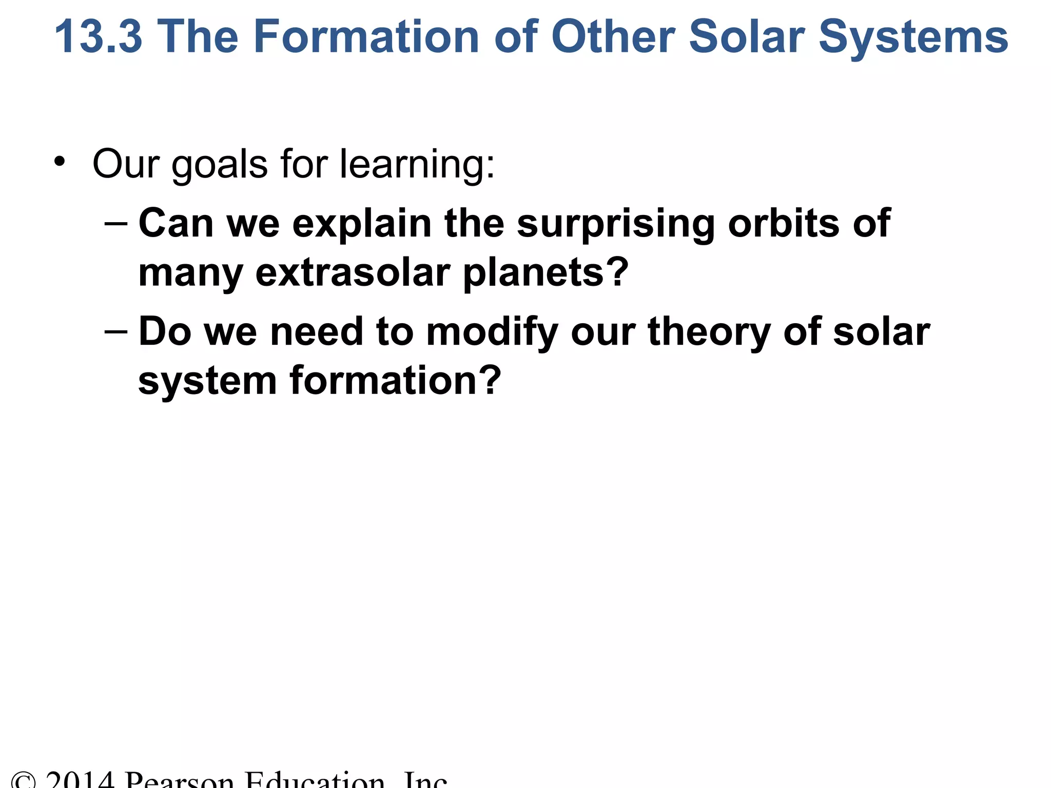 13.3 The Formation of Other Solar Systems
• Our goals for learning:
– Can we explain the surprising orbits of
many extrasolar planets?
– Do we need to modify our theory of solar
system formation?
 