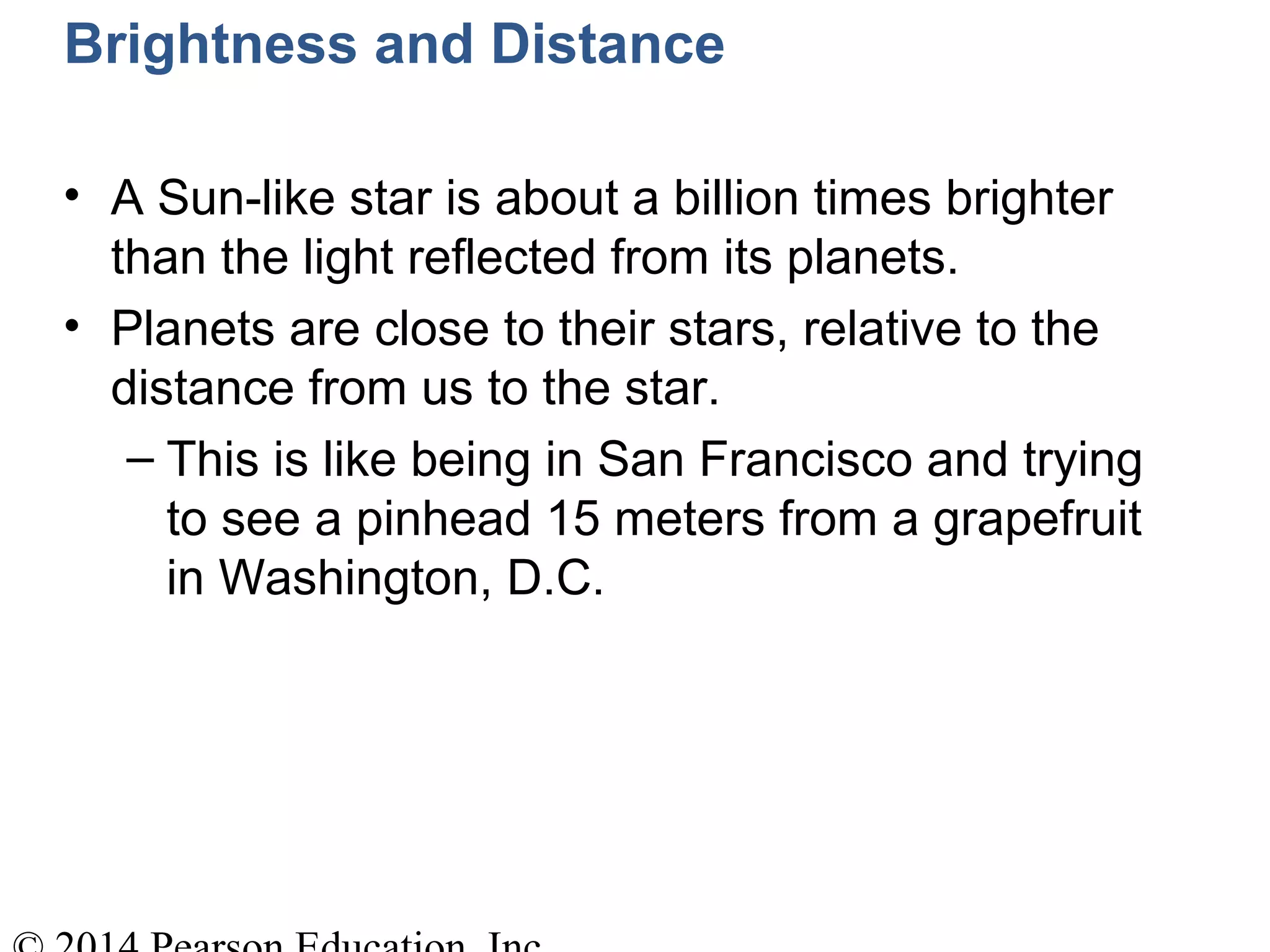 Brightness and Distance
• A Sun-like star is about a billion times brighter
than the light reflected from its planets.
• Planets are close to their stars, relative to the
distance from us to the star.
– This is like being in San Francisco and trying
to see a pinhead 15 meters from a grapefruit
in Washington, D.C.
 
