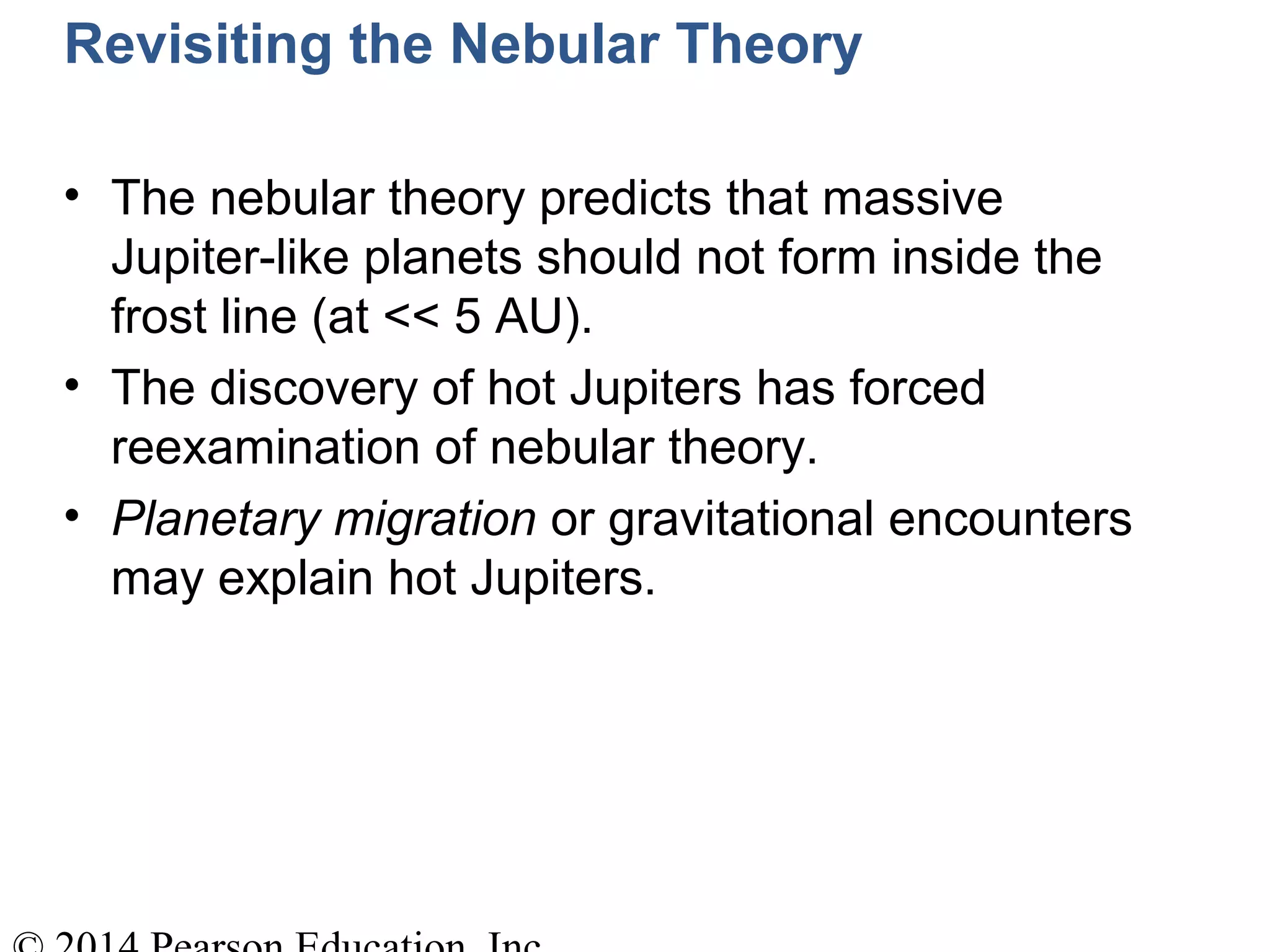 Revisiting the Nebular Theory
• The nebular theory predicts that massive
Jupiter-like planets should not form inside the
frost line (at << 5 AU).
• The discovery of hot Jupiters has forced
reexamination of nebular theory.
• Planetary migration or gravitational encounters
may explain hot Jupiters.
 