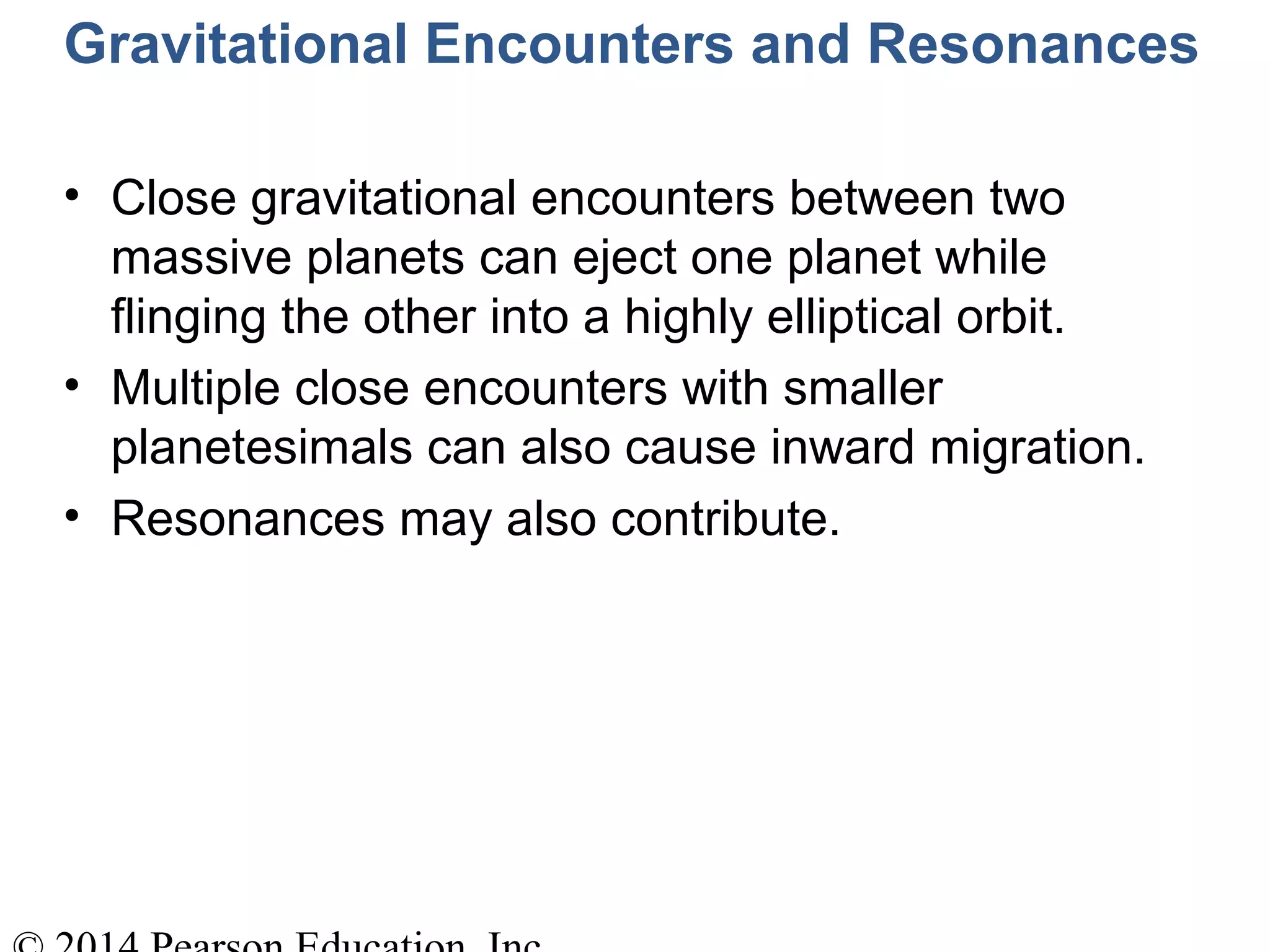 Gravitational Encounters and Resonances
• Close gravitational encounters between two
massive planets can eject one planet while
flinging the other into a highly elliptical orbit.
• Multiple close encounters with smaller
planetesimals can also cause inward migration.
• Resonances may also contribute.
 