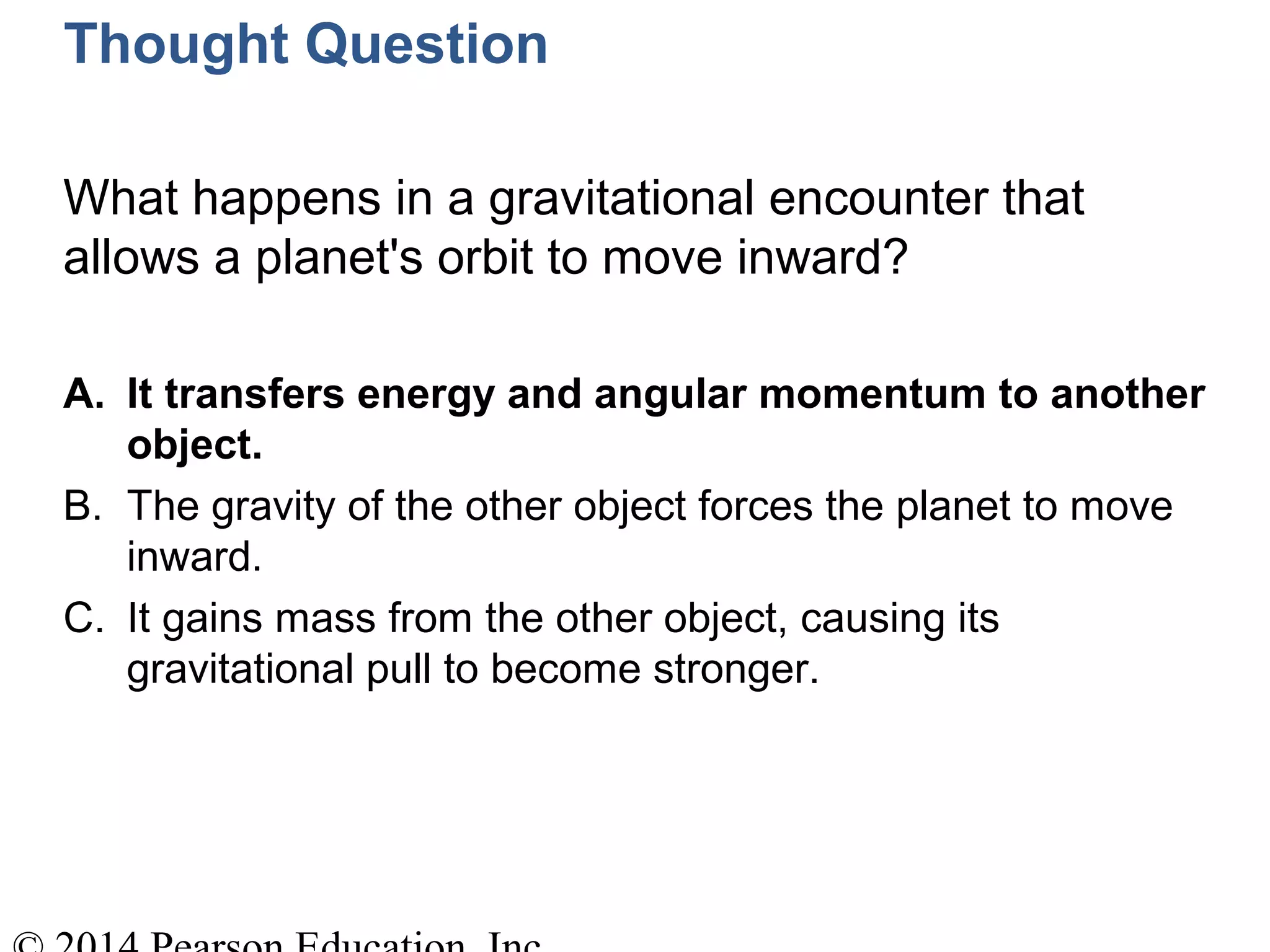 Thought Question
What happens in a gravitational encounter that
allows a planet's orbit to move inward?
A. It transfers energy and angular momentum to another
object.
B. The gravity of the other object forces the planet to move
inward.
C. It gains mass from the other object, causing its
gravitational pull to become stronger.
 