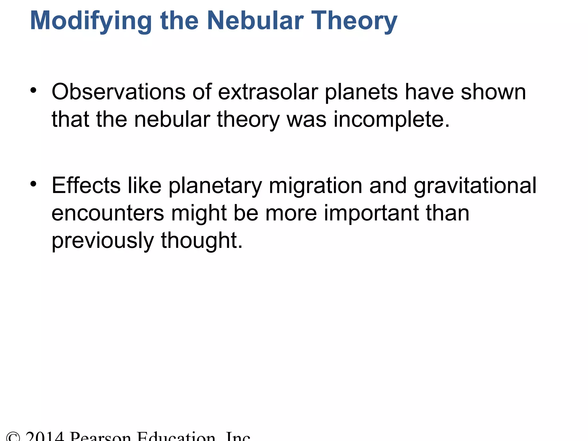 Modifying the Nebular Theory
• Observations of extrasolar planets have shown
that the nebular theory was incomplete.
• Effects like planetary migration and gravitational
encounters might be more important than
previously thought.
 