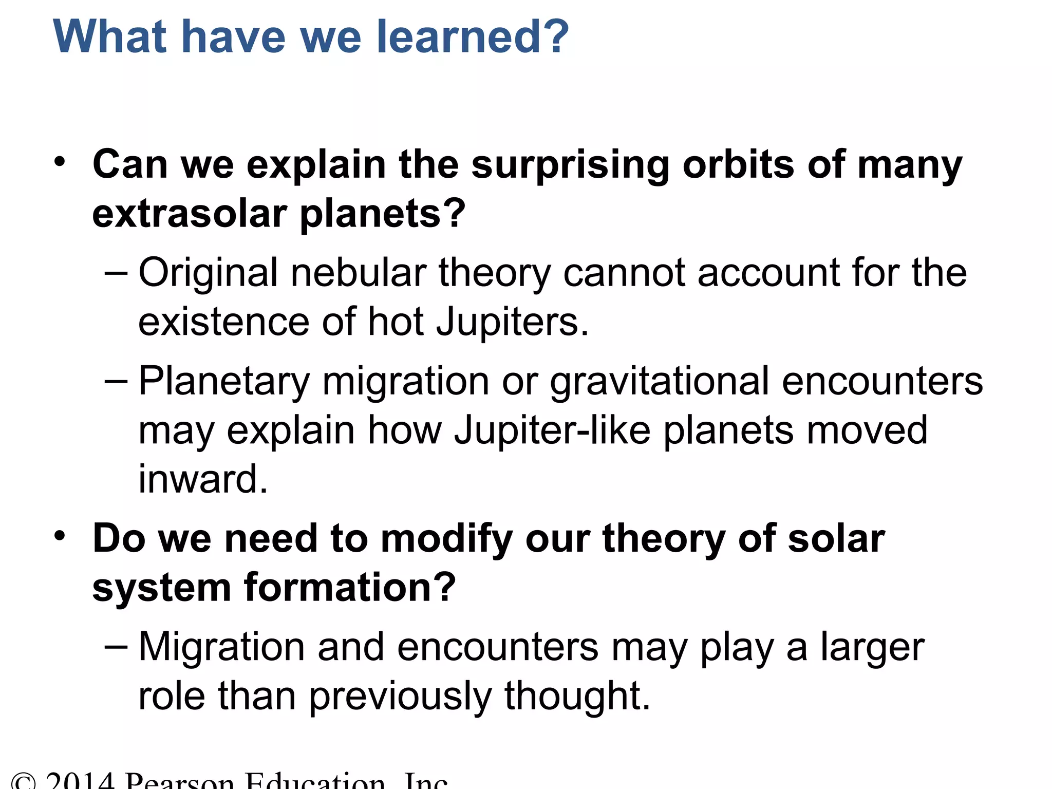 What have we learned?
• Can we explain the surprising orbits of many
extrasolar planets?
– Original nebular theory cannot account for the
existence of hot Jupiters.
– Planetary migration or gravitational encounters
may explain how Jupiter-like planets moved
inward.
• Do we need to modify our theory of solar
system formation?
– Migration and encounters may play a larger
role than previously thought.
 