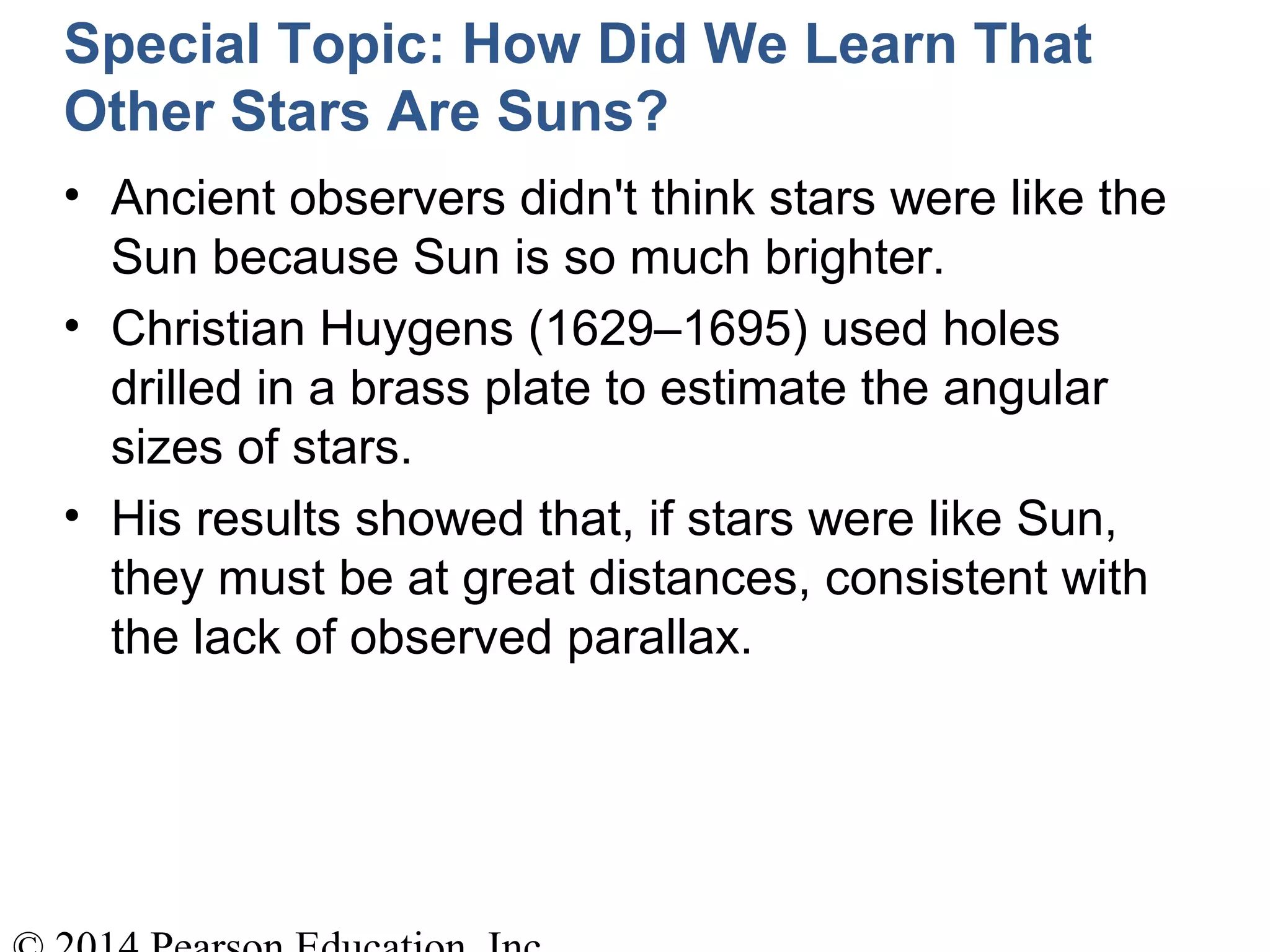 Special Topic: How Did We Learn That
Other Stars Are Suns?
• Ancient observers didn't think stars were like the
Sun because Sun is so much brighter.
• Christian Huygens (1629–1695) used holes
drilled in a brass plate to estimate the angular
sizes of stars.
• His results showed that, if stars were like Sun,
they must be at great distances, consistent with
the lack of observed parallax.
 