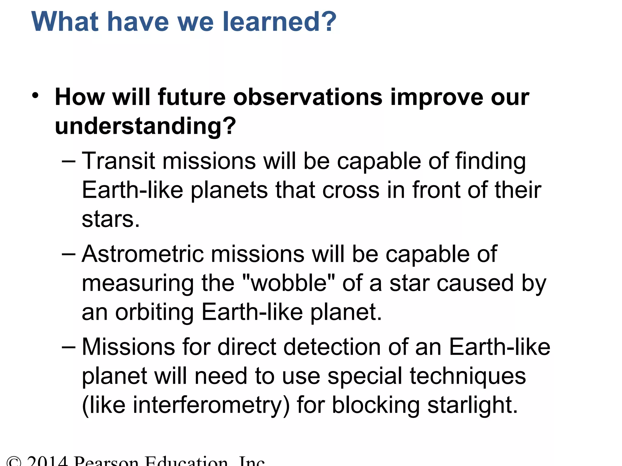 What have we learned?
• How will future observations improve our
understanding?
– Transit missions will be capable of finding
Earth-like planets that cross in front of their
stars.
– Astrometric missions will be capable of
measuring the "wobble" of a star caused by
an orbiting Earth-like planet.
– Missions for direct detection of an Earth-like
planet will need to use special techniques
(like interferometry) for blocking starlight.
 