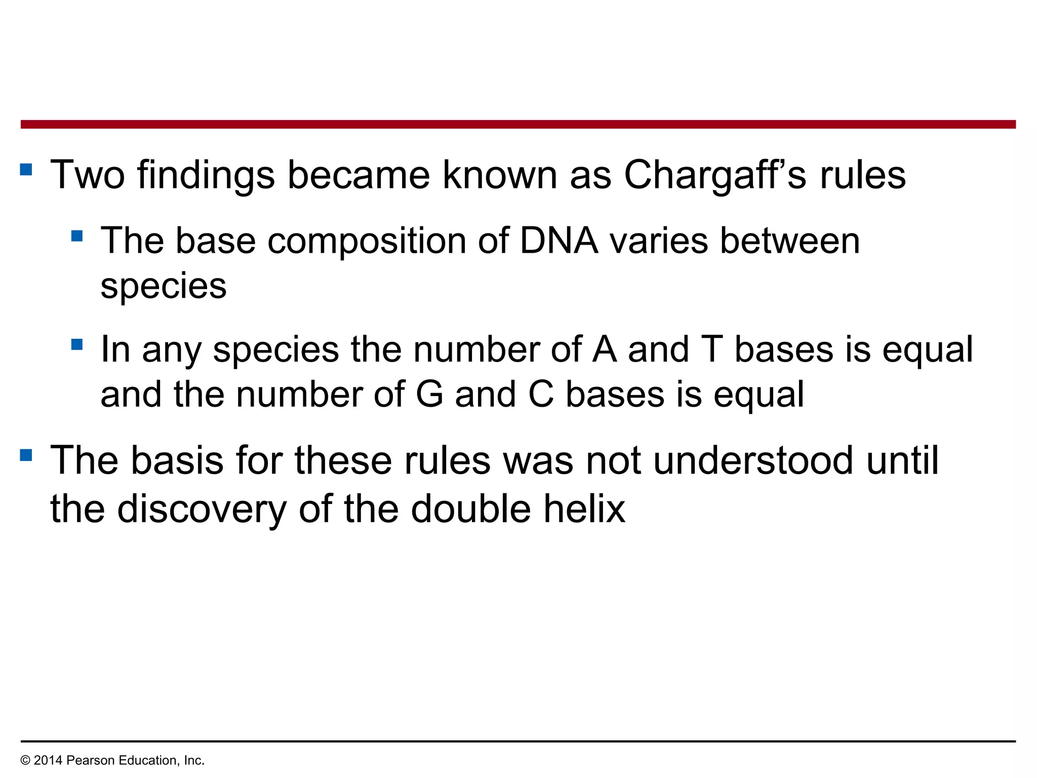 © 2014 Pearson Education, Inc.
 Two findings became known as Chargaff’s rules
 The base composition of DNA varies between
species
 In any species the number of A and T bases is equal
and the number of G and C bases is equal
 The basis for these rules was not understood until
the discovery of the double helix
 