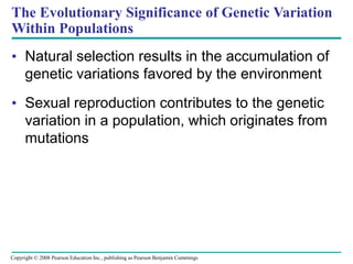The Evolutionary Significance of Genetic Variation
Within Populations
• Natural selection results in the accumulation of
genetic variations favored by the environment
• Sexual reproduction contributes to the genetic
variation in a population, which originates from
mutations
Copyright © 2008 Pearson Education Inc., publishing as Pearson Benjamin Cummings
 