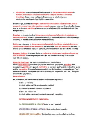  Absolutivo: este es el caso utilizado cuando el sintagma nominal cumple la
función de sujeto de un verbo intransitivou objeto directode un verbo
transitivo. En este caso no hay declinación, nose añade ninguna
desinencia: Mutila etorri da(El chico ha venido).
Sin embargo, cuando el sintagma nominal tiene función de objeto directo, perose
encuentra en una frase interrogativa o negativa con un valor no determinado, el caso
que se utiliza es el partitivo y la marca que se añade es -(r) ik: Ez daukat dirurik (No
tengo dinero).
Ergativo: es el caso donde el sintagma nominal cumple la función de sujeto de un
verbo transitivo y la marca que se añade es -(e) k. Mendiek gero eta zuhaitz gutxiago
dituzte (Los montes cada vez tienen menos árboles).
Dativo: en este caso, el sintagma nominal adopta la función de objeto indirectoen
aquellas oraciones con tres elementos nor-nori-nork, o de dos elementos nor-nori. La
marca que se añade es -(r) i, por ejemplo, Umeari esan diot (Se lo he dicho al niño)
Los casos de lugar: Los casos de lugar varían si se añaden a un nombre animado o a
uno inanimado. Ama-rengana joan naiz (He ido donde la madre)/ Etxe-ra joan
naiz (He ido a casa).
Otras declinaciones: son las correspondientes a los siguientes
casos: instrumental (acerca de qué/quién; mediante qué/quién), sociativo (con
qué/quién), genitivo (de quién), motivativo (a causa de qué/quién), destinativo (para
quién) y prolativo ([tomado] por qué/quién). Las declinaciones empezadas por "nor"
se refieren a seres vivos (a excepción de plantas); las empezadas por "zer", a objetos
inanimados y a plantas.
Determinantes
En euskera los determinantes pueden ir incluidos en la palabra:
mutil + -a = mutila
(es decir: chico + el (determinante) = el chico)
O también pueden ir fuera de la palabra:
mutil + bat = mutil bat
(es decir: chico + uno (determinante numeral) = un chico
EXPRESIONES COMUNES EN EUSKERA
EN: ZAMU HOR ETA NI HEMEN/Amén tu ahí y yo aquí.
KAIXO NIRE BIHOTZEKO LAZTANA/ Hola cariño de mi corazón.
NON GOGOA HAN ZANGOA/ Donde el corazón camina, el pie se inclina.
 