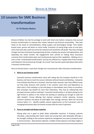 Page 1 of 4
13 Lessons for SME Business
transformation
Dr TR Madan Mohan
Browne & Mohan has had the privilege to work with Small and medium companies that pursued
business transformation to improve their market relevance and financial sustainability. They took
heads on the winds of commoditization, falling margins and technological change. Their leaders
braced cynics, grouse and abuse on social media, frustration of seeing things move at snail pace,
senior level exits who could not commit for long haul and sometimes self-doubt. They have emerged
stronger and mean businesses by productizing services, creating new services and organizations, and
expanding into newer markets. My engagements have centred on helping these businesses
customize their transformation plans and simultaneously improve their capabilities. Walking arms in
arms in their “orchestrated transformation” journey has offered me a ringside view of the triumphs
and tribulations the businesses go through. As a result I have learned a great deal about what works
in business transformation.
Here are the key lessons I now share, though not in any particular order of business transformation.
1. Work on your business model
Successful business transformation starts with asking why the Company should be in the
business and how to reach the success milestone without bruised and bleeding. Companies
must evaluate why they are in business, how they make revenues, how many different ways
can they make revenues, their position in the customer value chain and dependency on
other actors. If the company is a last mile player or intermediate, even if they run marathon,
their principals may benefit lot more than themselves. They may be underwriting their
principals business without realizing it. Successful transformation is all about picking up the
right friction to address in the market and working on sweating just enough to make the
right moolah!!. Pursue offerings that improve company’s market relevance, increase
customer stickiness and above all yield higher than average revenues. More the recurring
revenue better it is. Identify scalable revenue opportunities so that transaction costs of
managing the business does not linearly increase with the scale of operation.
2. Focus on strength and deepen expertise
Playing what one is good at yields better predictable outcomes. If Knowing customer
intimately, understanding their latent needs and serving them with delectable offerings is
the strength, building on the customer experience management sure way to prosperity even
in service business. Deep domain expertise, multiple market exposure and deep insights in
 