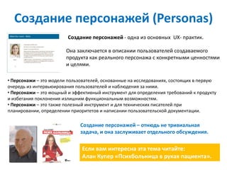 Создание персонажей (Personas)
                         Создание персонажей - одна из основных UX- практик.

                        Она заключается в описании пользователей создаваемого
                        продукта как реального персонажа с конкретными ценностями
                        и целями.

• Персонажи – это модели пользователей, основанные на исследованиях, состоящих в первую
очередь из интервьюирования пользователей и наблюдения за ними.
• Персонажи – это мощный и эффективный инструмент для определения требований к продукту
и избегания поклонения излишним функциональным возможностям.
• Персонажи – это также полезный инструмент и для технических писателей при
планировании, определении приоритетов и написании пользовательской документации.

                              Создание персонажей – отнюдь не тривиальная
                              задача, и она заслуживает отдельного обсуждения.

                               Если вам интересна эта тема читайте:
                               Алан Купер «Психбольница в руках пациента».
 